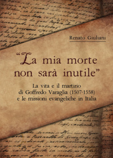 La mia morte non sarà inutile. La vita e il martirio di Goffredo Varaglia (1507-1558) e le missioni evangeliche in Italia - Renato Giuliani