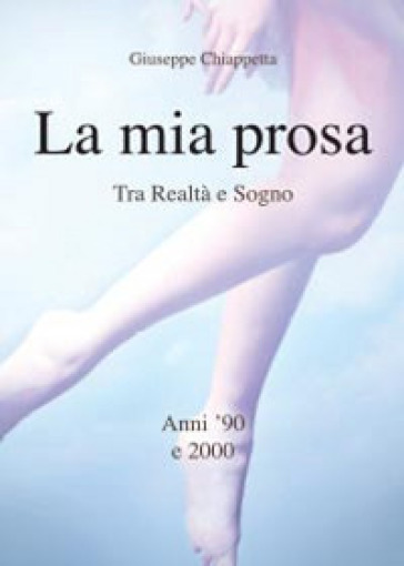 La mia prosa. Tra realtà e sogno. Anni '90 e 2000 - Giuseppe Chiappetta