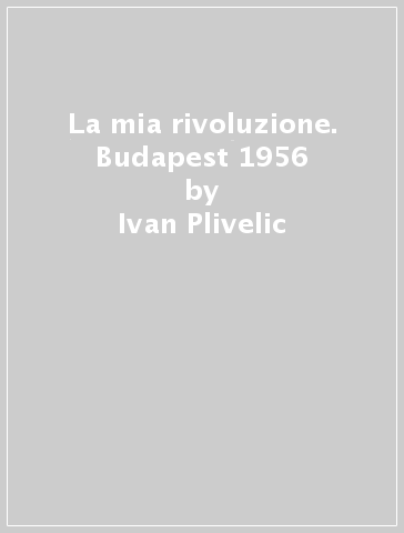 La mia rivoluzione. Budapest 1956 - Ivan Plivelic