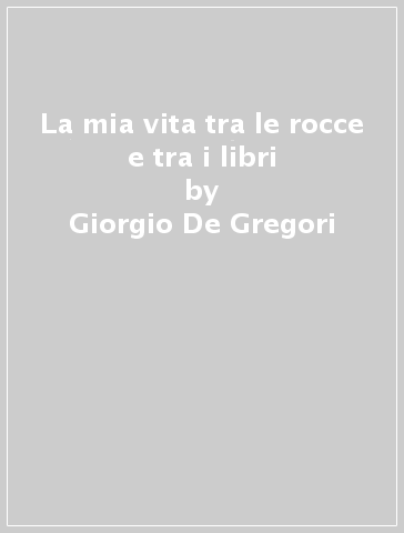 La mia vita tra le rocce e tra i libri - Giorgio De Gregori