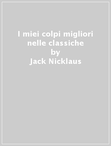 I miei colpi migliori nelle classiche - Ken Bowden - Jack Nicklaus