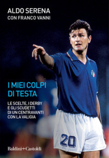 I miei colpi di testa. Le scelte, i derby e gli scudetti di un centravanti con la valigia - Aldo Serena - Franco Vanni