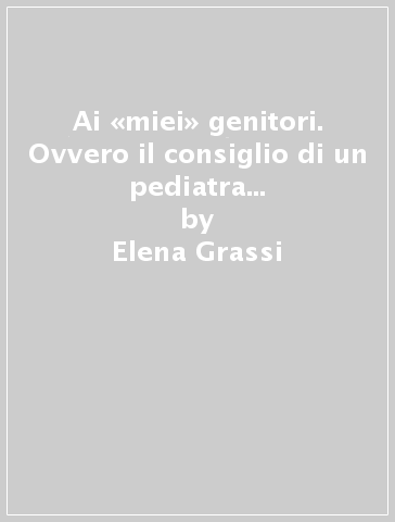 Ai «miei» genitori. Ovvero il consiglio di un pediatra per vivere in armonia con i propri figli - Elena Grassi