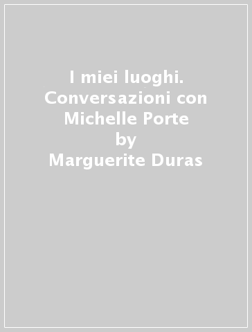 I miei luoghi. Conversazioni con Michelle Porte - Marguerite Duras - Michelle Porte