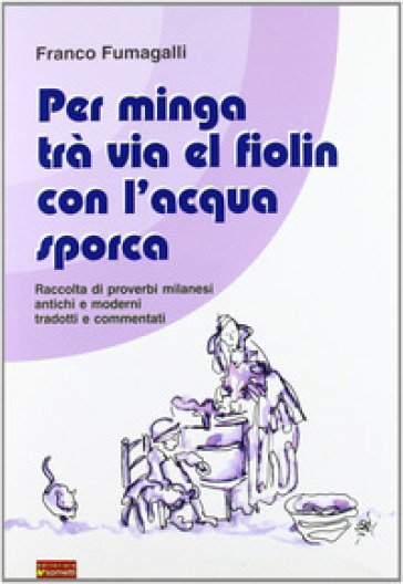 Per minga trà via el fiolin con l'acqua sporca. Raccolta di proverbi milanesi antichi e moderni tradotti e commentati - Franco Fumagalli