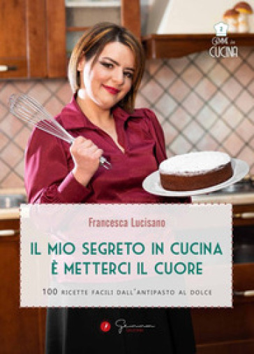 Il mio segreto in cucina è metterci il cuore. 100 ricette facili dall'antipasto al dolce - Francesca Lucisano