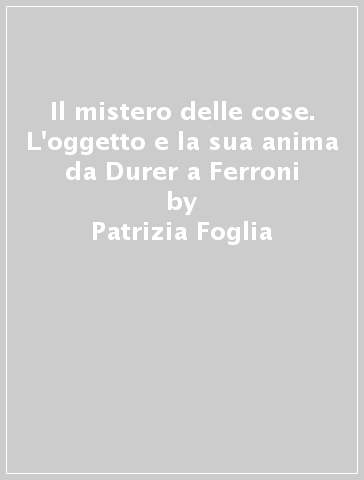 Il mistero delle cose. L'oggetto e la sua anima da Durer a Ferroni - Chiara Gatti - Patrizia Foglia