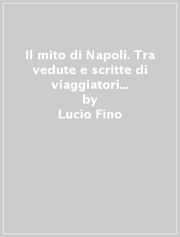 Il mito di Napoli. Tra vedute e scritte di viaggiatori del Seicento all'Ottocento - Lucio Fino