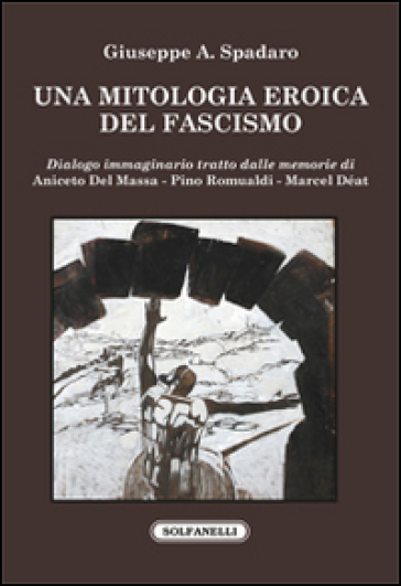 Una mitologia eroica del fascismo. Dialogo immaginario tratto dalle memorie di Aniceto Del Massa, Pino Romualdi, Marcel Déat - Giuseppe Aziz Spadaro