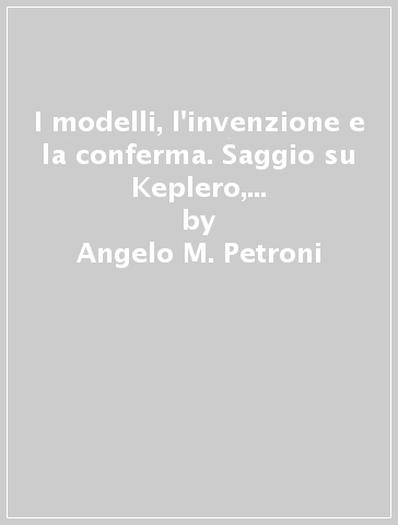 I modelli, l'invenzione e la conferma. Saggio su Keplero, la rivoluzione copernicana e la «New philosophy of science» - Angelo M. Petroni
