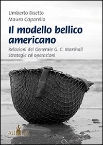 Il modello bellico americano. Relazioni del generale G. C. Marshall. Strategie ed operazioni - Umberto Bisetto - Mauro Caporello