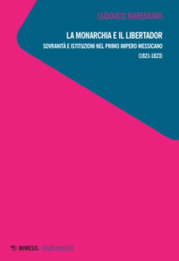 La monarchia e il libertador. Sovranità e istituzioni nel primo Impero messicano (1821-1823) - Ludovico Maremonti