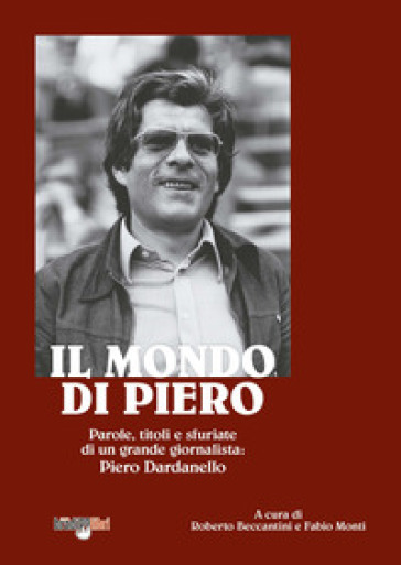 Il mondo di Piero. Parole, titoli e sfuriate di un grande giornalista: Piero Dardanello - Roberto Beccantini - Fabio Monti