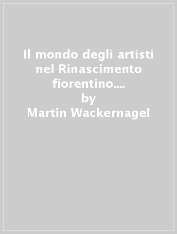 Il mondo degli artisti nel Rinascimento fiorentino. Committenti, botteghe e mercato dell'arte - Martin Wackernagel