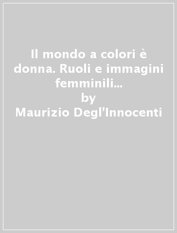 Il mondo a colori è donna. Ruoli e immagini femminili tra Ottocento e Novecento - Maurizio Degl