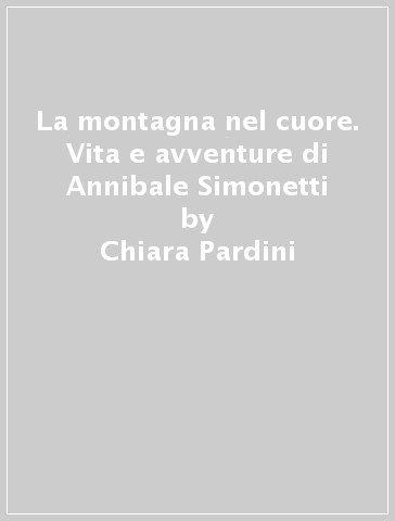 La montagna nel cuore. Vita e avventure di Annibale Simonetti - Chiara Pardini - Franca Severini