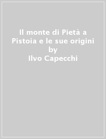 Il monte di Pietà a Pistoia e le sue origini - Ilvo Capecchi - Lucia Gai