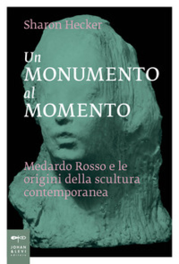 Un monumento al momento. Medardo Rosso e le origini della scultura contemporanea - Sharon Hecker