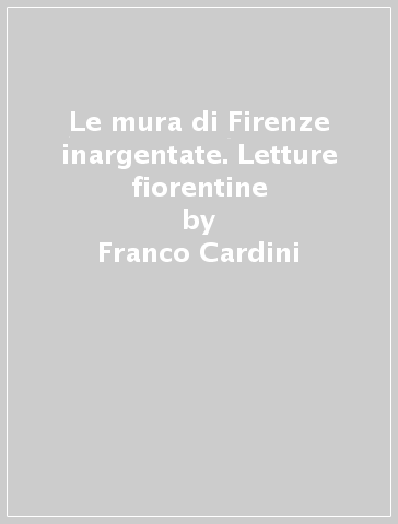 Le mura di Firenze inargentate. Letture fiorentine - Franco Cardini