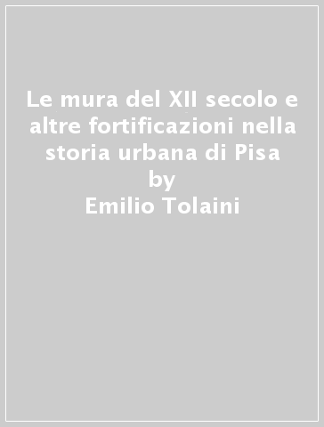 Le mura del XII secolo e altre fortificazioni nella storia urbana di Pisa - Emilio Tolaini