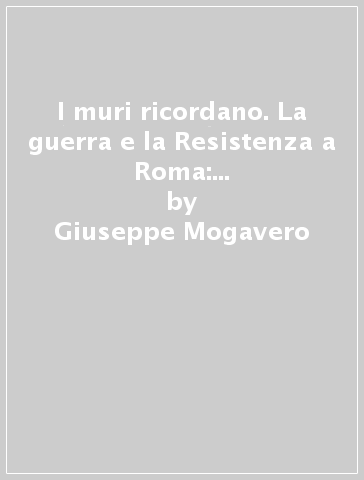 I muri ricordano. La guerra e la Resistenza a Roma: epigrafi e memorie (1943-45) - Giuseppe Mogavero