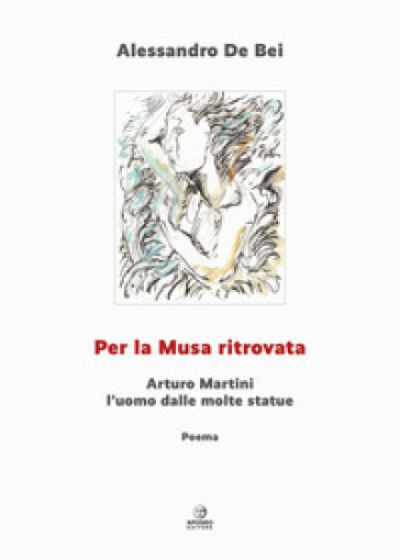Per la musa ritrovata. Arturo Martini l'uomo dalle molte statue. Ediz. illustrata - Alessandro De Bei
