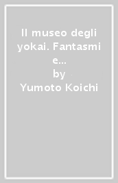 Il museo degli yokai. Fantasmi e mostri giapponesi dalla Yumoto Koichi Collection