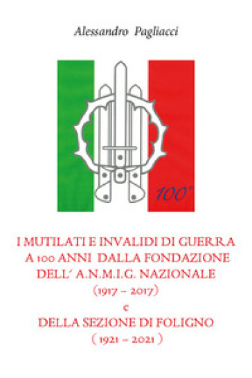 I mutilati e invalidi di guerra a 100 anni dalla fondazione dell'A.N.M.I.G. nazionale (1917-2017) e della sezione di Foligno (1921-2021) - Alessandro Pagliacci