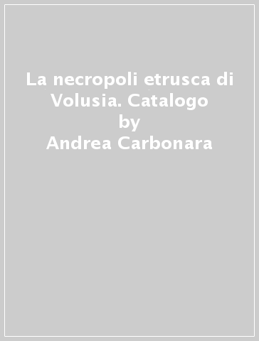 La necropoli etrusca di Volusia. Catalogo - Gaetano Messineo - Andrea Carbonara - Angelo Pellegrino