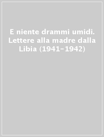 E niente drammi umidi. Lettere alla madre dalla Libia (1941-1942)