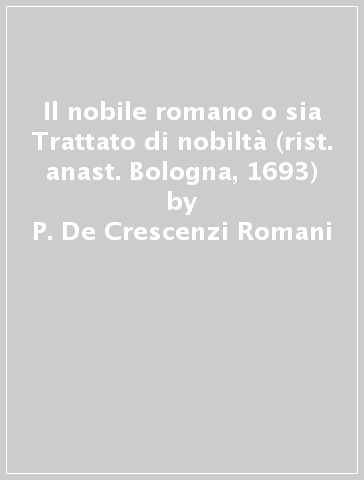 Il nobile romano o sia Trattato di nobiltà (rist. anast. Bologna, 1693) - P. De Crescenzi Romani