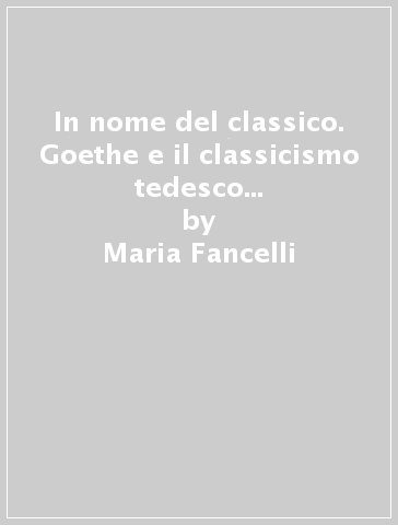 In nome del classico. Goethe e il classicismo tedesco nella critica italiana del dopoguerra - Maria Fancelli