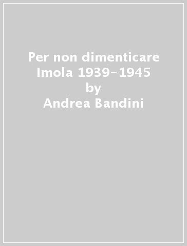 Per non dimenticare Imola 1939-1945 - Andrea Bandini