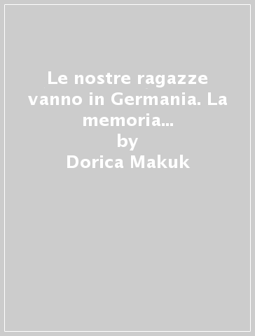 Le nostre ragazze vanno in Germania. La memoria slovena della deportazione femminile dal goriziano - Dorica Makuk