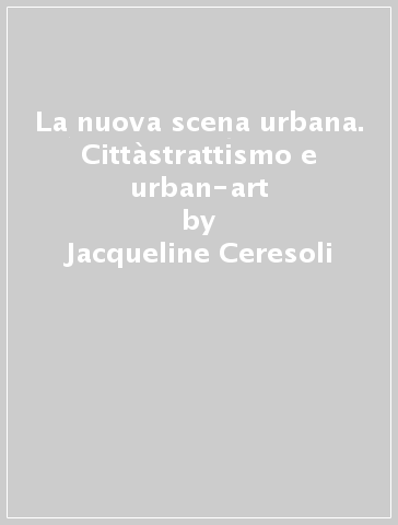 La nuova scena urbana. Cittàstrattismo e urban-art - Jacqueline Ceresoli
