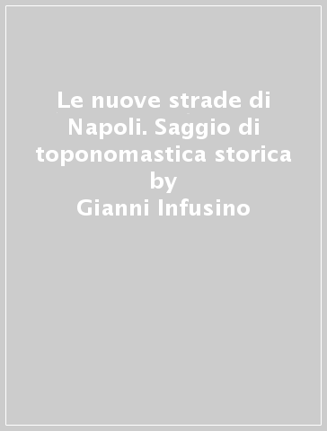 Le nuove strade di Napoli. Saggio di toponomastica storica - Gianni Infusino