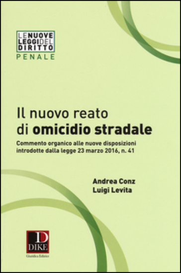 Il nuovo reato di omicidio stradale. Commento organico alle nuove disposizioni introdotte dalla legge 23 marzo 2016, n. 41 - Andrea Conz - Luigi Levita