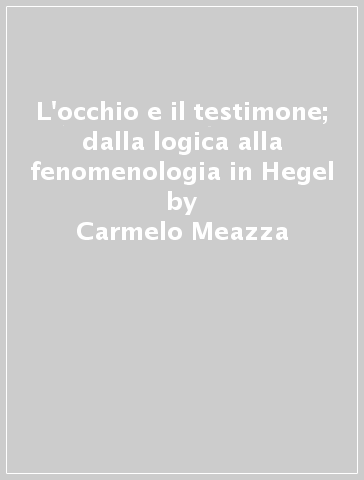 L'occhio e il testimone; dalla logica alla fenomenologia in Hegel - Carmelo Meazza
