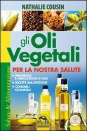 Gli oli vegetali per la nostra salute. Proprietà e indicazioni d uso, ricette salutistiche, consigli cosmetici