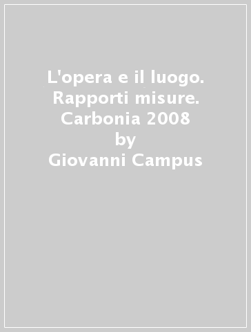 L'opera e il luogo. Rapporti misure. Carbonia 2008 - Giovanni Campus - Claudio Cerritelli