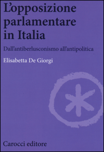 L'opposizione parlamentare in Italia. Dall'antiberlusconisrno all'antipolitica - Elisabetta De Giorgi
