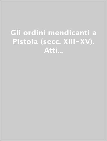 Gli ordini mendicanti a Pistoia (secc. XIII-XV). Atti del convengo di studi (Pistoia, 13-13 maggio 2000)