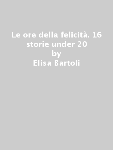 Le ore della felicità. 16 storie under 20 - Silvia Cantini - Elisa Bartoli - Matteo Caparrini