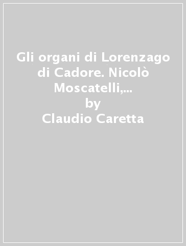 Gli organi di Lorenzago di Cadore. Nicolò Moscatelli, 1764; Francesco Comelli, 1797; Angelo Barbieri, 1941 - Claudio Caretta - Letiza Lonzi - Lorenzo Nassimbeni - Deniel Perer - Giandomenico Zanderigo Rosolo