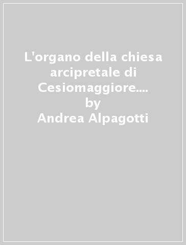 L'organo della chiesa arcipretale di Cesiomaggiore. Alla riscoperta del Serassi originale del 1871 - Andrea Alpagotti - Damiano Del Monego