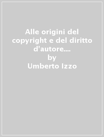 Alle origini del copyright e del diritto d'autore. Tecnologia, interessi e cambiamento giuridico - Umberto Izzo