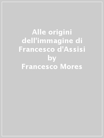 Alle origini dell'immagine di Francesco d'Assisi - Francesco Mores