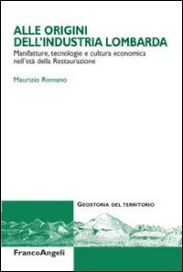 Alle origini dell'industria lombarda. Manifatture, tecnologie e cultura economica nell'età della Restaurazione - Maurizio Romano