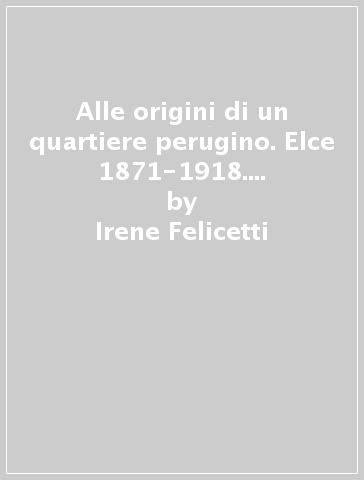 Alle origini di un quartiere perugino. Elce 1871-1918. Progettazione e sviluppo del suburbio nord-occidentale - Irene Felicetti