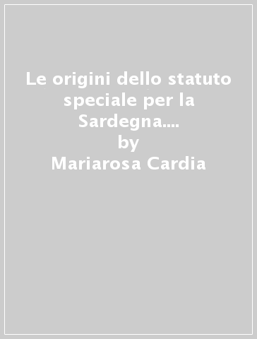 Le origini dello statuto speciale per la Sardegna. I testi, i documenti, i dibattiti - Mariarosa Cardia